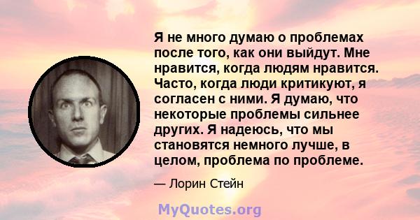 Я не много думаю о проблемах после того, как они выйдут. Мне нравится, когда людям нравится. Часто, когда люди критикуют, я согласен с ними. Я думаю, что некоторые проблемы сильнее других. Я надеюсь, что мы становятся