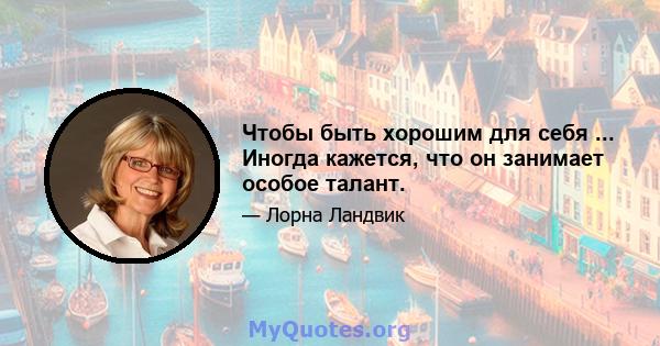 Чтобы быть хорошим для себя ... Иногда кажется, что он занимает особое талант.