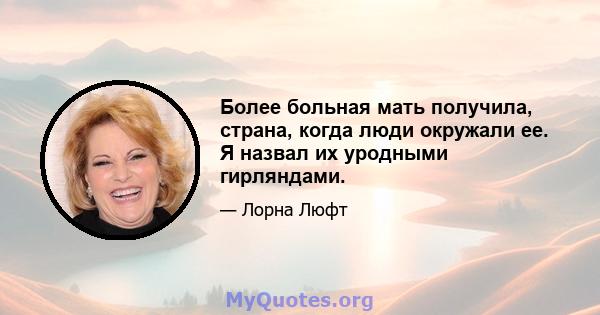 Более больная мать получила, страна, когда люди окружали ее. Я назвал их уродными гирляндами.