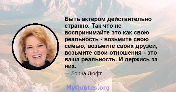 Быть актером действительно странно. Так что не воспринимайте это как свою реальность - возьмите свою семью, возьмите своих друзей, возьмите свои отношения - это ваша реальность. И держись за них.