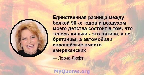 Единственная разница между белкой 90 -х годов и воздухом моего детства состоит в том, что теперь няньки - это латина, а не британцы, а автомобили европейские вместо американских