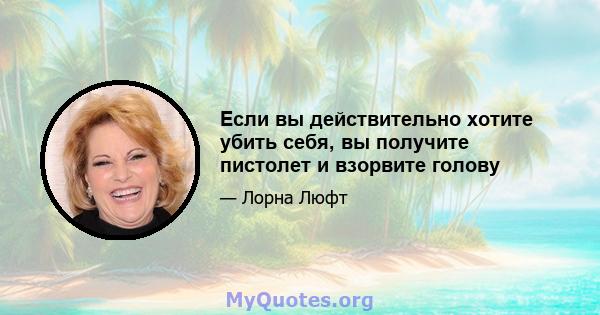 Если вы действительно хотите убить себя, вы получите пистолет и взорвите голову