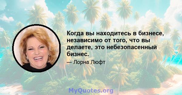 Когда вы находитесь в бизнесе, независимо от того, что вы делаете, это небезопасенный бизнес.