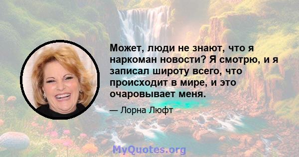 Может, люди не знают, что я наркоман новости? Я смотрю, и я записал широту всего, что происходит в мире, и это очаровывает меня.