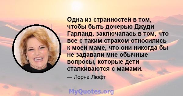 Одна из странностей в том, чтобы быть дочерью Джуди Гарланд, заключалась в том, что все с таким страхом относились к моей маме, что они никогда бы не задавали мне обычные вопросы, которые дети сталкиваются с мамами.