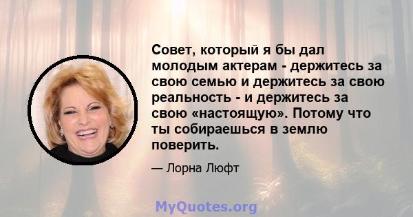 Совет, который я бы дал молодым актерам - держитесь за свою семью и держитесь за свою реальность - и держитесь за свою «настоящую». Потому что ты собираешься в землю поверить.