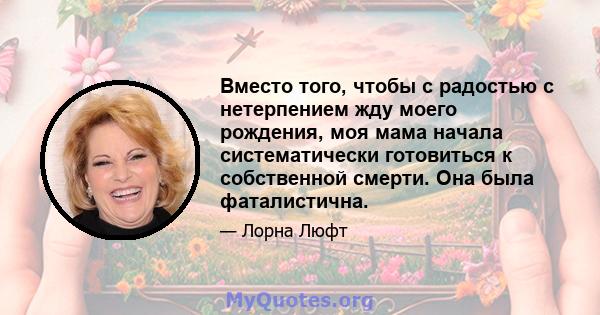 Вместо того, чтобы с радостью с нетерпением жду моего рождения, моя мама начала систематически готовиться к собственной смерти. Она была фаталистична.