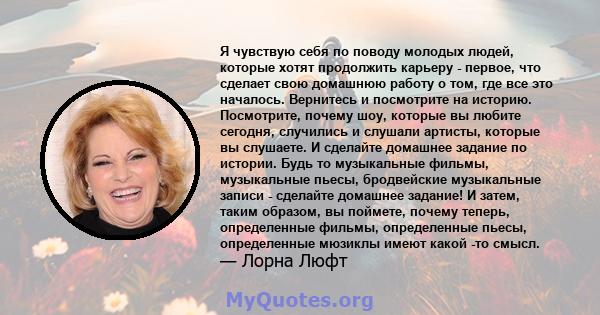 Я чувствую себя по поводу молодых людей, которые хотят продолжить карьеру - первое, что сделает свою домашнюю работу о том, где все это началось. Вернитесь и посмотрите на историю. Посмотрите, почему шоу, которые вы