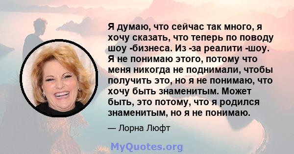 Я думаю, что сейчас так много, я хочу сказать, что теперь по поводу шоу -бизнеса. Из -за реалити -шоу. Я не понимаю этого, потому что меня никогда не поднимали, чтобы получить это, но я не понимаю, что хочу быть