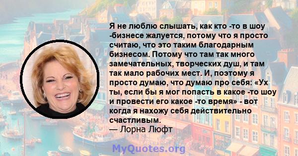 Я не люблю слышать, как кто -то в шоу -бизнесе жалуется, потому что я просто считаю, что это таким благодарным бизнесом. Потому что там так много замечательных, творческих душ, и там так мало рабочих мест. И, поэтому я