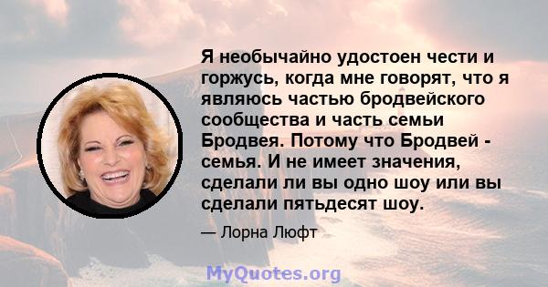 Я необычайно удостоен чести и горжусь, когда мне говорят, что я являюсь частью бродвейского сообщества и часть семьи Бродвея. Потому что Бродвей - семья. И не имеет значения, сделали ли вы одно шоу или вы сделали