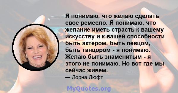 Я понимаю, что желаю сделать свое ремесло. Я понимаю, что желание иметь страсть к вашему искусству и к вашей способности быть актером, быть певцом, быть танцором - я понимаю. Желаю быть знаменитым - я этого не понимаю.