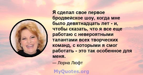 Я сделал свое первое бродвейское шоу, когда мне было девятнадцать лет - и, чтобы сказать, что я все еще работаю с невероятными талантами всех творческих команд, с которыми я смог работать - это так особенное для меня.