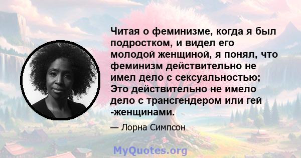 Читая о феминизме, когда я был подростком, и видел его молодой женщиной, я понял, что феминизм действительно не имел дело с сексуальностью; Это действительно не имело дело с трансгендером или гей -женщинами.