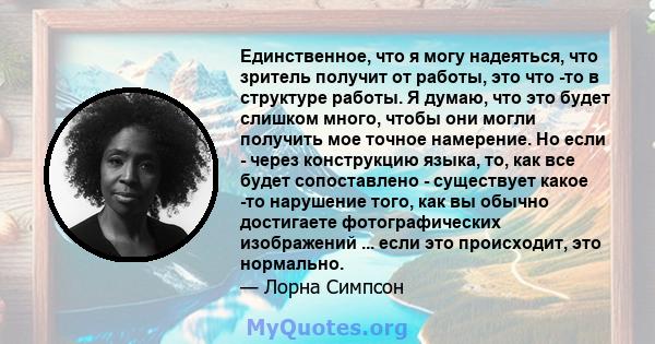 Единственное, что я могу надеяться, что зритель получит от работы, это что -то в структуре работы. Я думаю, что это будет слишком много, чтобы они могли получить мое точное намерение. Но если - через конструкцию языка,