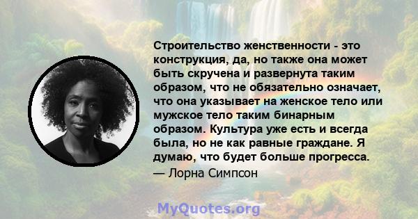 Строительство женственности - это конструкция, да, но также она может быть скручена и развернута таким образом, что не обязательно означает, что она указывает на женское тело или мужское тело таким бинарным образом.