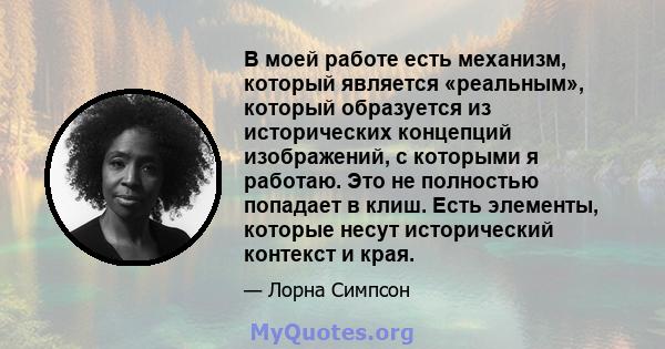 В моей работе есть механизм, который является «реальным», который образуется из исторических концепций изображений, с которыми я работаю. Это не полностью попадает в клиш. Есть элементы, которые несут исторический