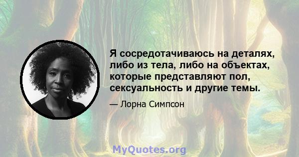 Я сосредотачиваюсь на деталях, либо из тела, либо на объектах, которые представляют пол, сексуальность и другие темы.