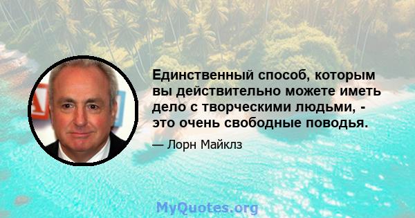 Единственный способ, которым вы действительно можете иметь дело с творческими людьми, - это очень свободные поводья.