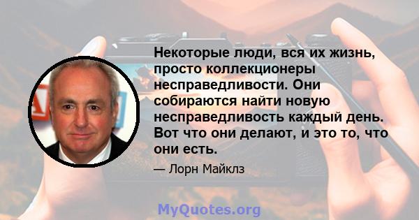 Некоторые люди, вся их жизнь, просто коллекционеры несправедливости. Они собираются найти новую несправедливость каждый день. Вот что они делают, и это то, что они есть.