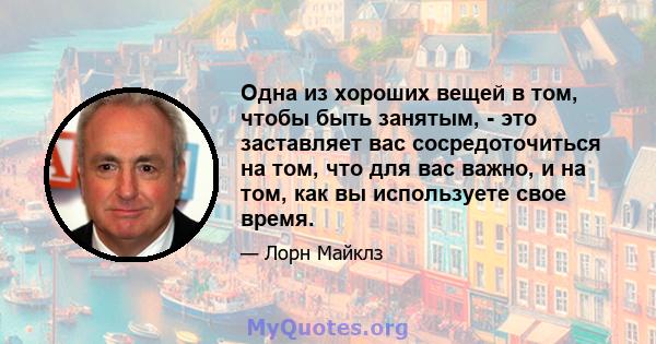 Одна из хороших вещей в том, чтобы быть занятым, - это заставляет вас сосредоточиться на том, что для вас важно, и на том, как вы используете свое время.