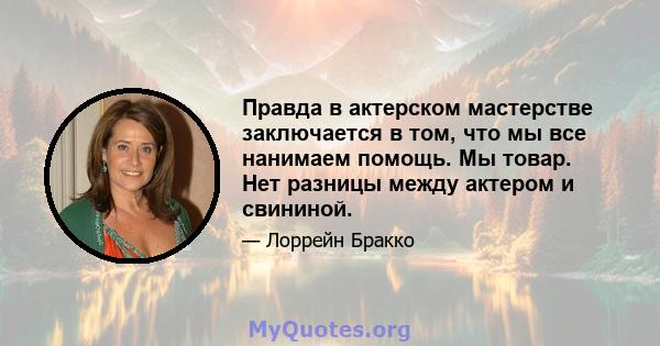 Правда в актерском мастерстве заключается в том, что мы все нанимаем помощь. Мы товар. Нет разницы между актером и свининой.