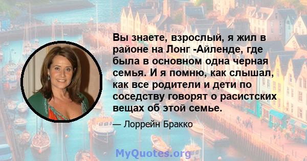 Вы знаете, взрослый, я жил в районе на Лонг -Айленде, где была в основном одна черная семья. И я помню, как слышал, как все родители и дети по соседству говорят о расистских вещах об этой семье.