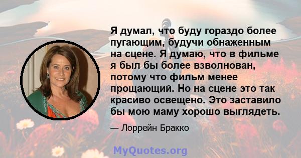 Я думал, что буду гораздо более пугающим, будучи обнаженным на сцене. Я думаю, что в фильме я был бы более взволнован, потому что фильм менее прощающий. Но на сцене это так красиво освещено. Это заставило бы мою маму