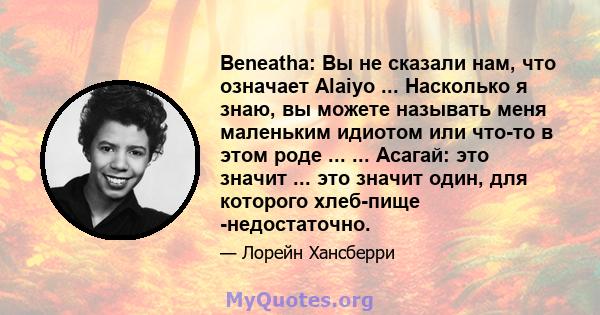 Beneatha: Вы не сказали нам, что означает Alaiyo ... Насколько я знаю, вы можете называть меня маленьким идиотом или что-то в этом роде ... ... Асагай: это значит ... это значит один, для которого хлеб-пище