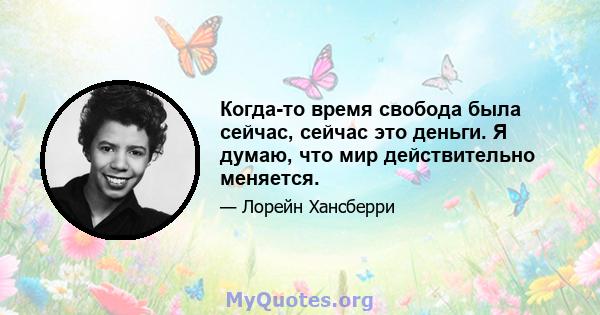 Когда-то время свобода была сейчас, сейчас это деньги. Я думаю, что мир действительно меняется.