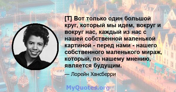 [T] Вот только один большой круг, который мы идем, вокруг и вокруг нас, каждый из нас с нашей собственной маленькой картиной - перед нами - нашего собственного маленького мираж, который, по нашему мнению, является