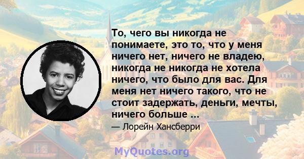 То, чего вы никогда не понимаете, это то, что у меня ничего нет, ничего не владею, никогда не никогда не хотела ничего, что было для вас. Для меня нет ничего такого, что не стоит задержать, деньги, мечты, ничего больше