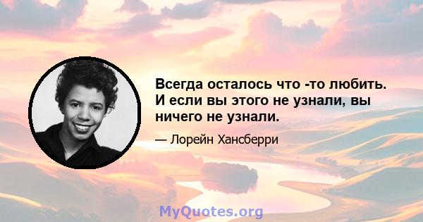 Всегда осталось что -то любить. И если вы этого не узнали, вы ничего не узнали.