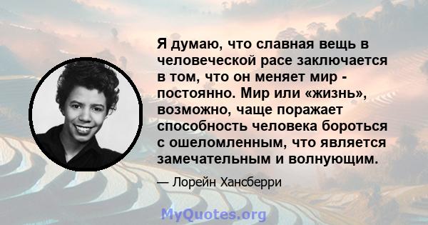 Я думаю, что славная вещь в человеческой расе заключается в том, что он меняет мир - постоянно. Мир или «жизнь», возможно, чаще поражает способность человека бороться с ошеломленным, что является замечательным и