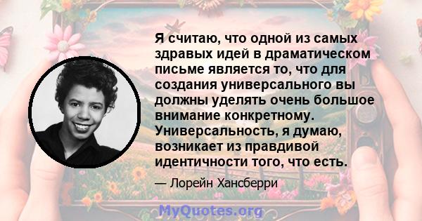 Я считаю, что одной из самых здравых идей в драматическом письме является то, что для создания универсального вы должны уделять очень большое внимание конкретному. Универсальность, я думаю, возникает из правдивой