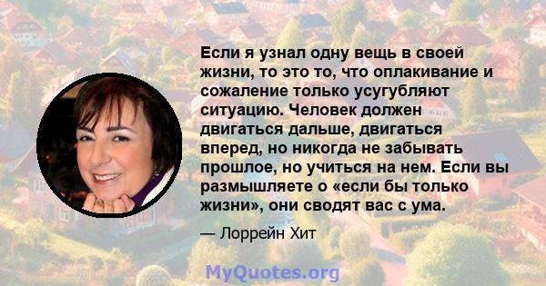 Если я узнал одну вещь в своей жизни, то это то, что оплакивание и сожаление только усугубляют ситуацию. Человек должен двигаться дальше, двигаться вперед, но никогда не забывать прошлое, но учиться на нем. Если вы