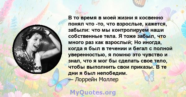 В то время в моей жизни я косвенно понял что -то, что взрослые, кажется, забыли: что мы контролируем наши собственные тела. Я тоже забыл, что много раз как взрослый; Но иногда, когда я был в течении и бегал с полной