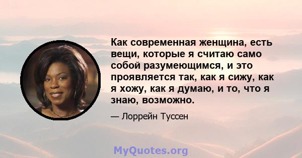 Как современная женщина, есть вещи, которые я считаю само собой разумеющимся, и это проявляется так, как я сижу, как я хожу, как я думаю, и то, что я знаю, возможно.