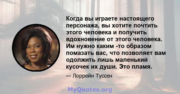 Когда вы играете настоящего персонажа, вы хотите почтить этого человека и получить вдохновение от этого человека. Им нужно каким -то образом помазать вас, что позволяет вам одолжить лишь маленький кусочек их души. Это