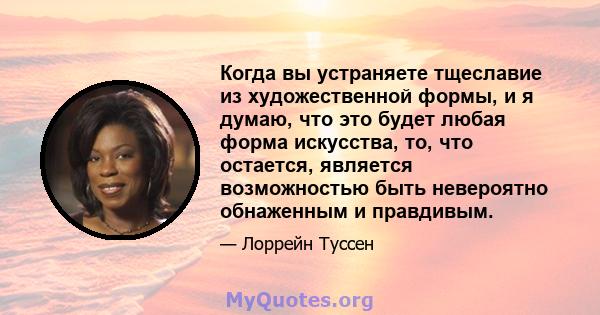 Когда вы устраняете тщеславие из художественной формы, и я думаю, что это будет любая форма искусства, то, что остается, является возможностью быть невероятно обнаженным и правдивым.