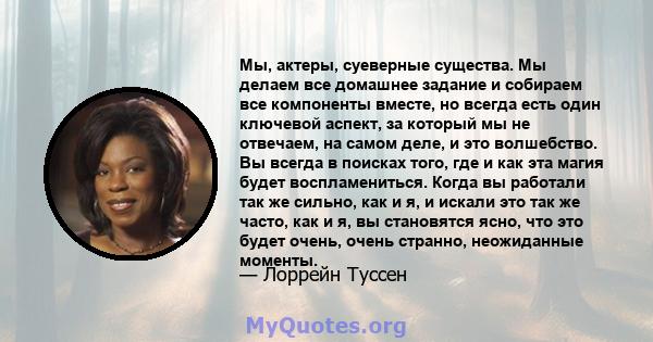 Мы, актеры, суеверные существа. Мы делаем все домашнее задание и собираем все компоненты вместе, но всегда есть один ключевой аспект, за который мы не отвечаем, на самом деле, и это волшебство. Вы всегда в поисках того, 