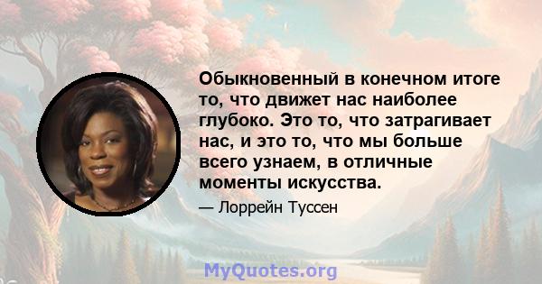 Обыкновенный в конечном итоге то, что движет нас наиболее глубоко. Это то, что затрагивает нас, и это то, что мы больше всего узнаем, в отличные моменты искусства.