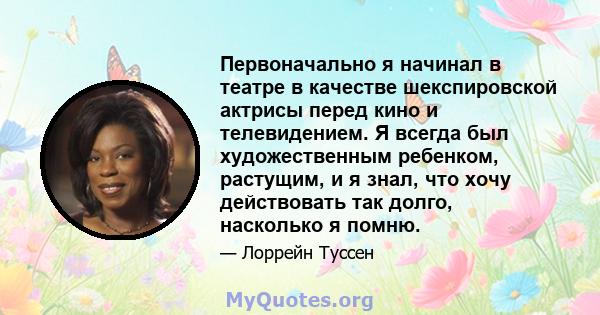 Первоначально я начинал в театре в качестве шекспировской актрисы перед кино и телевидением. Я всегда был художественным ребенком, растущим, и я знал, что хочу действовать так долго, насколько я помню.