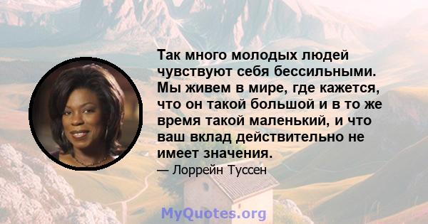 Так много молодых людей чувствуют себя бессильными. Мы живем в мире, где кажется, что он такой большой и в то же время такой маленький, и что ваш вклад действительно не имеет значения.