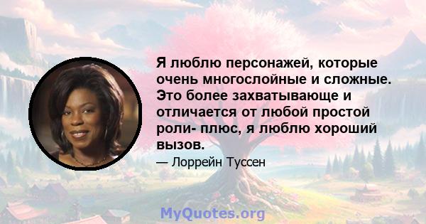 Я люблю персонажей, которые очень многослойные и сложные. Это более захватывающе и отличается от любой простой роли- плюс, я люблю хороший вызов.