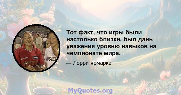 Тот факт, что игры были настолько близки, был дань уважения уровню навыков на чемпионате мира.