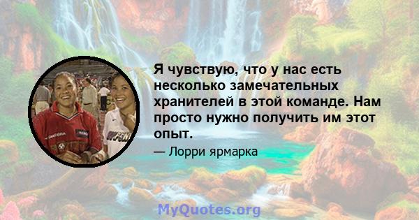 Я чувствую, что у нас есть несколько замечательных хранителей в этой команде. Нам просто нужно получить им этот опыт.