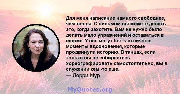 Для меня написание намного свободнее, чем танцы. С письмом вы можете делать это, когда захотите. Вам не нужно было делать мало упражнений и оставаться в форме. У вас могут быть отличные моменты вдохновения, которые