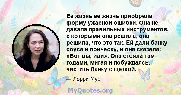 Ее жизнь ее жизнь приобрела форму ужасной ошибки. Она не давала правильных инструментов, с которыми она решила, она решила, что это так. Ей дали банку соуса и прическу, и она сказала: «Вот вы, иди». Она стояла там