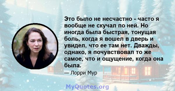 Это было не несчастно - часто я вообще не скучал по ней. Но иногда была быстрая, тонущая боль, когда я вошел в дверь и увидел, что ее там нет. Дважды, однако, я почувствовал то же самое, что и ощущение, когда она была.